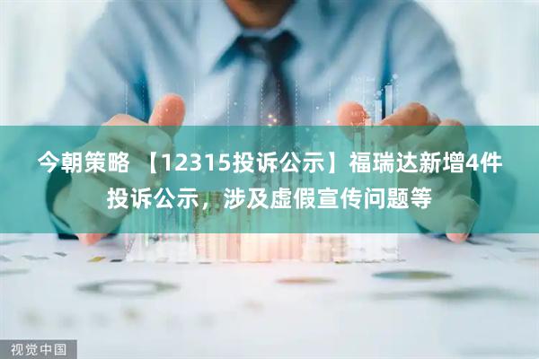 今朝策略 【12315投诉公示】福瑞达新增4件投诉公示，涉及虚假宣传问题等