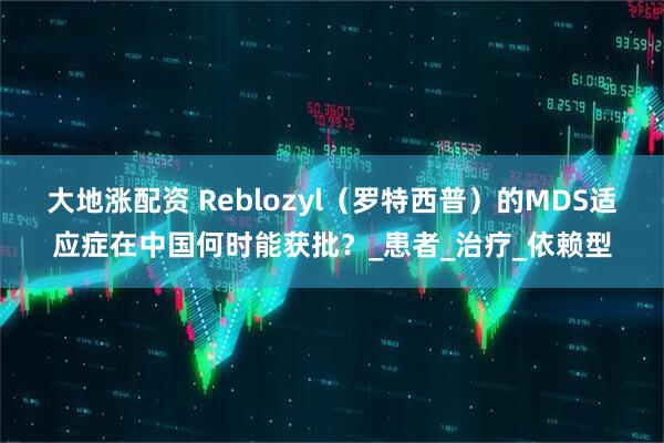 大地涨配资 Reblozyl（罗特西普）的MDS适应症在中国何时能获批？_患者_治疗_依赖型