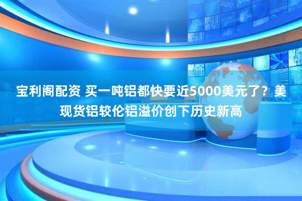 宝利阁配资 买一吨铝都快要近5000美元了？美现货铝较伦铝溢价创下历史新高